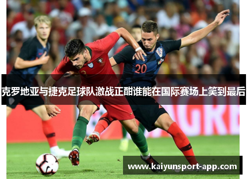 克罗地亚与捷克足球队激战正酣谁能在国际赛场上笑到最后